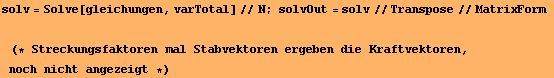 solv = Solve[gleichungen, varTotal]//N ; solvOut = solv//Transpose//MatrixForm&nbsp;&nbsp;&nbsp;(* Streckungsfaktoren mal Stabvektoren ergeben die Kraftvektoren, noch nicht angezeigt *) 